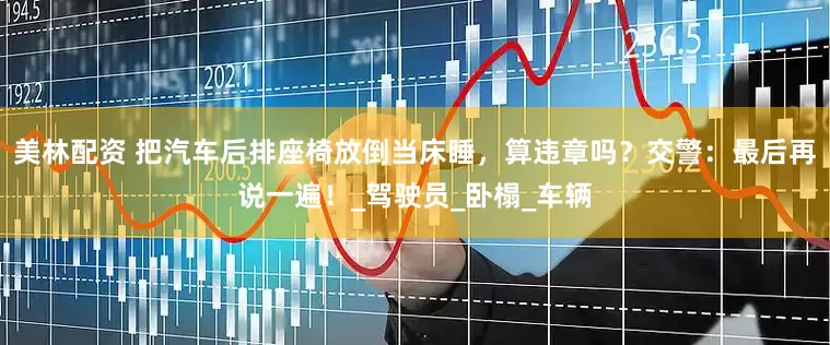 美林配资 把汽车后排座椅放倒当床睡，算违章吗？交警：最后再说一遍！_驾驶员_卧榻_车辆