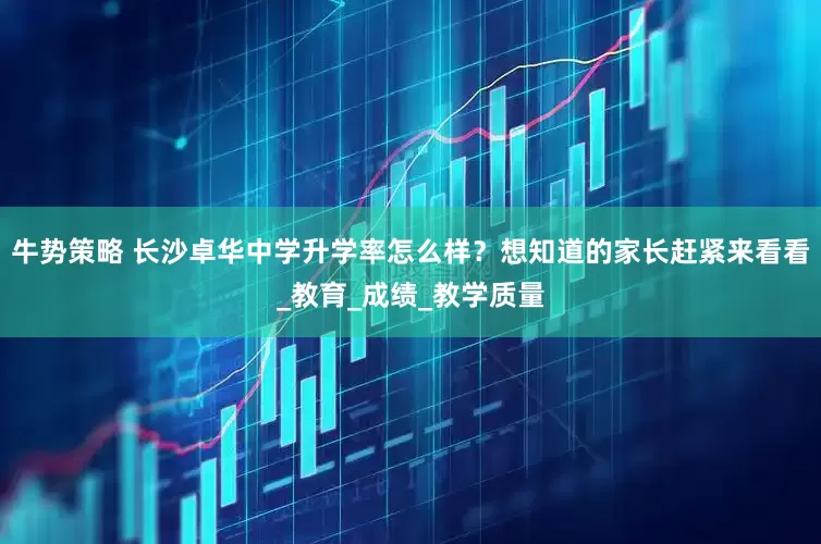 牛势策略 长沙卓华中学升学率怎么样？想知道的家长赶紧来看看_教育_成绩_教学质量