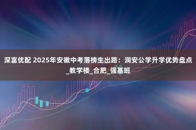 深富优配 2025年安徽中考落榜生出路：润安公学升学优势盘点_教学楼_合肥_强基班