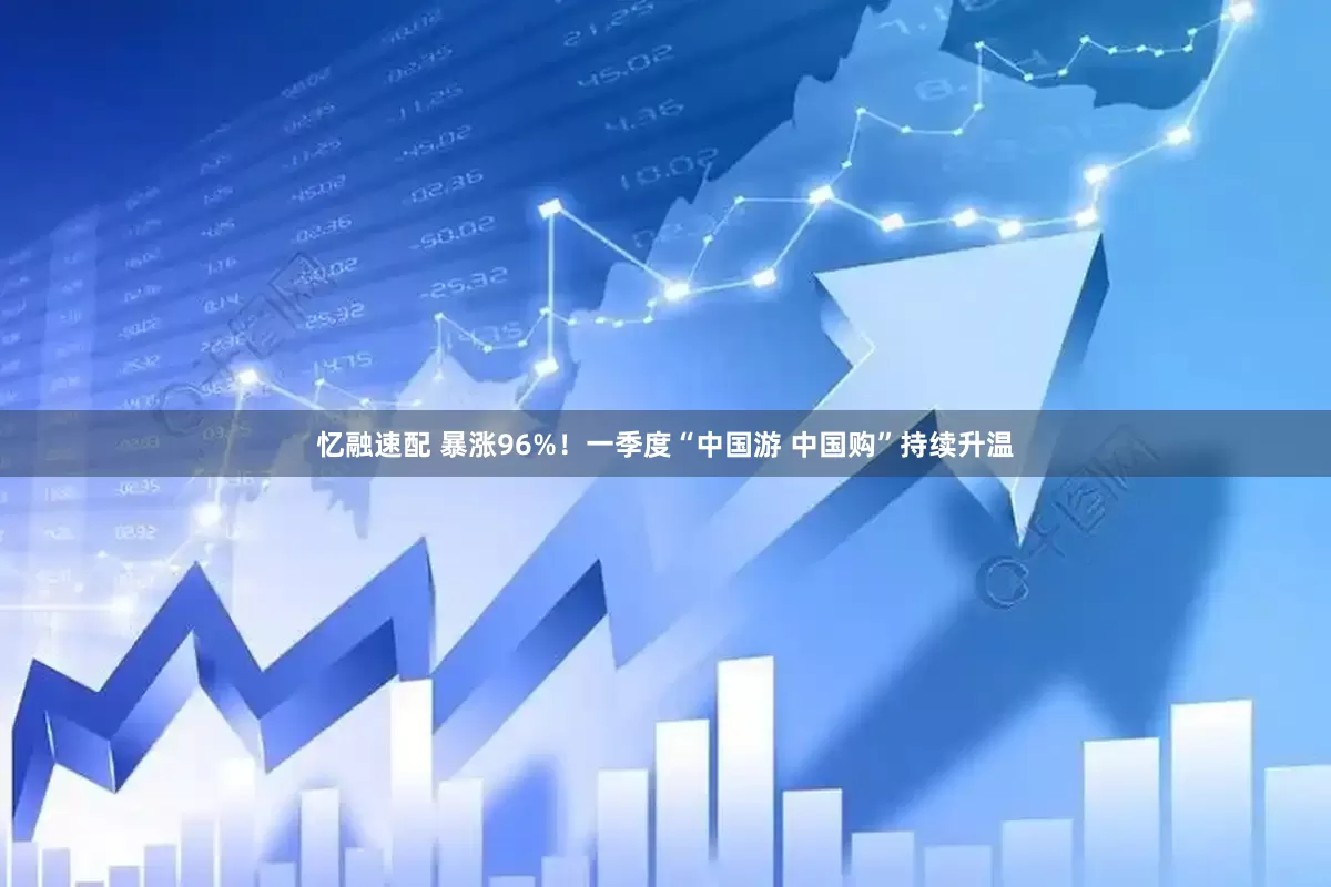 忆融速配 暴涨96%！一季度“中国游 中国购”持续升温