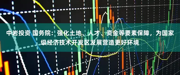 中岩投资 国务院：强化土地、人才、资金等要素保障，为国家级经济技术开发区发展营造更好环境
