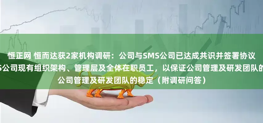恒正网 恒而达获2家机构调研：公司与SMS公司已达成共识并签署协议，约定完全保留SMS公司现有组织架构、管理层及全体在职员工，以保证公司管理及研发团队的稳定（附调研问答）
