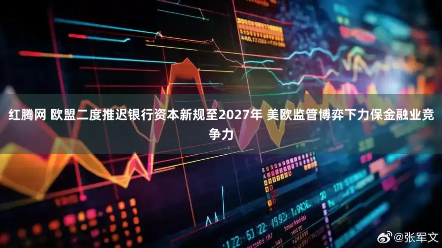 红腾网 欧盟二度推迟银行资本新规至2027年 美欧监管博弈下力保金融业竞争力