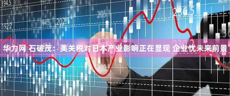 华力网 石破茂：美关税对日本产业影响正在显现 企业忧未来前景