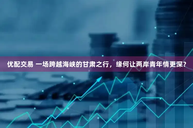 优配交易 一场跨越海峡的甘肃之行，缘何让两岸青年情更深？