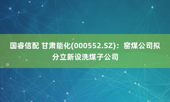 国睿信配 甘肃能化(000552.SZ)：窑煤公司拟分立新设洗煤子公司