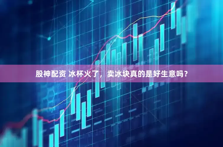 股神配资 冰杯火了，卖冰块真的是好生意吗？