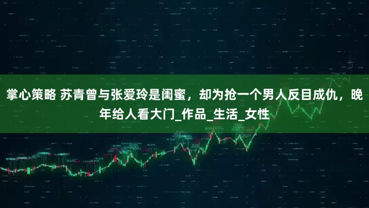 掌心策略 苏青曾与张爱玲是闺蜜，却为抢一个男人反目成仇，晚年给人看大门_作品_生活_女性