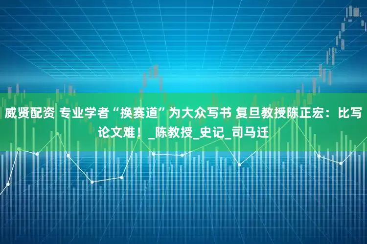 威贤配资 专业学者“换赛道”为大众写书 复旦教授陈正宏：比写论文难！_陈教授_史记_司马迁