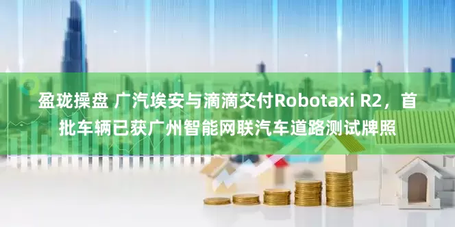 盈珑操盘 广汽埃安与滴滴交付Robotaxi R2，首批车辆已获广州智能网联汽车道路测试牌照