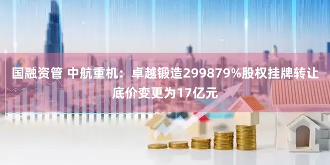 国融资管 中航重机：卓越锻造299879%股权挂牌转让底价变更为17亿元