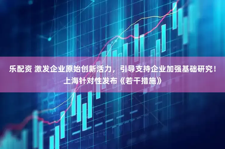 乐配资 激发企业原始创新活力，引导支持企业加强基础研究！上海针对性发布《若干措施》