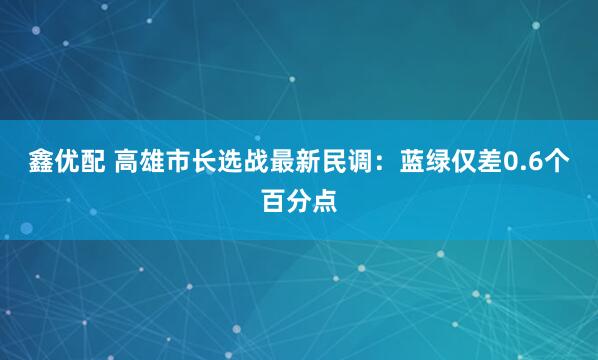 鑫优配 高雄市长选战最新民调：蓝绿仅差0.6个百分点