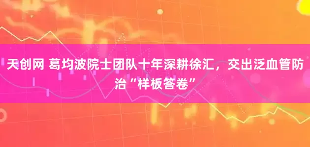 天创网 葛均波院士团队十年深耕徐汇，交出泛血管防治“样板答卷”